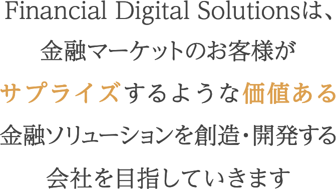 Financial Digital Solutionsは、金融マーケットのお客様がサプライズするような価値ある金融ソリューションを創造・開発する会社を目指していきます